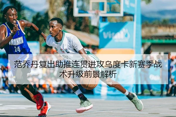 范乔丹复出助推连贯进攻乌度卡新赛季战术升级前景解析